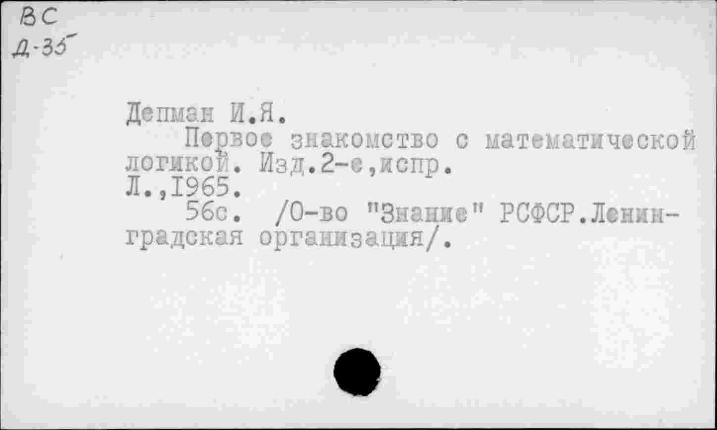 ﻿НС
Л^б
Депман И.Я.
Первое знакомство с математической логикой. Изд.2-е,испр.
Л.,1965.
56с. /0-во ’'Знание” РСФСР.Ленинградская организация/.